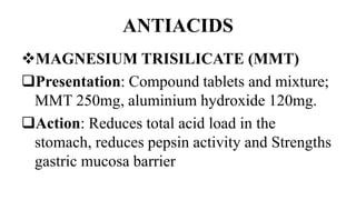 ANTIACIDS
MAGNESIUM TRISILICATE (MMT)
Presentation: Compound tablets and mixture;
MMT 250mg, aluminium hydroxide 120mg.
Action: Reduces total acid load in the
stomach, reduces pepsin activity and Strengths
gastric mucosa barrier
 