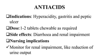 ANTIACIDS
Indications: Hyperacidity, gastritis and peptic
ulcer
Dose:1-2 tablets chewable as required
Side effects: Diarrhoea and renal impairment
Nursing implications
Monitor for renal impairment, like reduction of
urine output
 