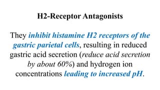 H2-Receptor Antagonists
They inhibit histamine H2 receptors of the
gastric parietal cells, resulting in reduced
gastric acid secretion (reduce acid secretion
by about 60%) and hydrogen ion
concentrations leading to increased pH.
 
