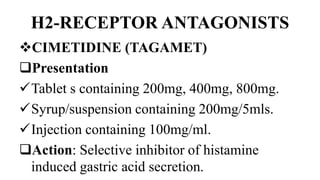 H2-RECEPTOR ANTAGONISTS
CIMETIDINE (TAGAMET)
Presentation
Tablet s containing 200mg, 400mg, 800mg.
Syrup/suspension containing 200mg/5mls.
Injection containing 100mg/ml.
Action: Selective inhibitor of histamine
induced gastric acid secretion.
 