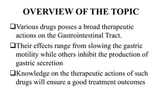 OVERVIEW OF THE TOPIC
Various drugs posses a broad therapeutic
actions on the Gastrointestinal Tract.
Their effects range from slowing the gastric
motility while others inhibit the production of
gastric secretion
Knowledge on the therapeutic actions of such
drugs will ensure a good treatment outcomes
 