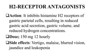 H2-RECEPTOR ANTAGONISTS
Action: It inhibits histamine H2 receptors of
gastric parietal cells, resulting in reduced
gastric acid secretion, gastric volume, and
reduced hydrogen concentrations.
Dose; 150 mg 12 hourly
Side effects: Vertigo, malaise, blurred vision,
jaundice and leukopenia
 