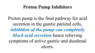 Proton Pump Inhibitors
Proton pump is the final pathway for acid
secretion in the gastric parietal cells,
inhibition of the pump can completely
block acid secretion hence relieving
symptoms of active gastric and duodenal
ulcers.
 