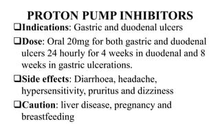 PROTON PUMP INHIBITORS
Indications: Gastric and duodenal ulcers
Dose: Oral 20mg for both gastric and duodenal
ulcers 24 hourly for 4 weeks in duodenal and 8
weeks in gastric ulcerations.
Side effects: Diarrhoea, headache,
hypersensitivity, pruritus and dizziness
Caution: liver disease, pregnancy and
breastfeeding
 