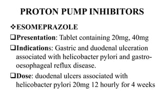 PROTON PUMP INHIBITORS
ESOMEPRAZOLE
Presentation: Tablet containing 20mg, 40mg
Indications: Gastric and duodenal ulceration
associated with helicobacter pylori and gastro-
oesophageal reflux disease.
Dose: duodenal ulcers associated with
helicobacter pylori 20mg 12 hourly for 4 weeks
 