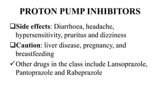 PROTON PUMP INHIBITORS
Side effects: Diarrhoea, headache,
hypersensitivity, pruritus and dizziness
Caution: liver disease, pregnancy, and
breastfeeding
Other drugs in the class include Lansoprazole,
Pantoprazole and Rabeprazole
 