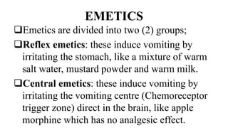 EMETICS
Emetics are divided into two (2) groups;
Reflex emetics: these induce vomiting by
irritating the stomach, like a mixture of warm
salt water, mustard powder and warm milk.
Central emetics: these induce vomiting by
irritating the vomiting centre (Chemoreceptor
trigger zone) direct in the brain, like apple
morphine which has no analgesic effect.
 