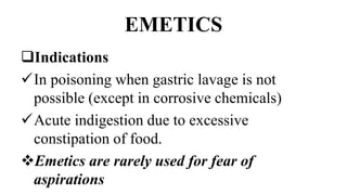 EMETICS
Indications
In poisoning when gastric lavage is not
possible (except in corrosive chemicals)
Acute indigestion due to excessive
constipation of food.
Emetics are rarely used for fear of
aspirations
 