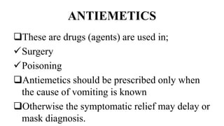 ANTIEMETICS
These are drugs (agents) are used in;
Surgery
Poisoning
Antiemetics should be prescribed only when
the cause of vomiting is known
Otherwise the symptomatic relief may delay or
mask diagnosis.
 