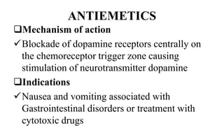 ANTIEMETICS
Mechanism of action
Blockade of dopamine receptors centrally on
the chemoreceptor trigger zone causing
stimulation of neurotransmitter dopamine
Indications
Nausea and vomiting associated with
Gastrointestinal disorders or treatment with
cytotoxic drugs
 