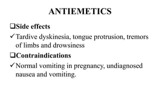 ANTIEMETICS
Side effects
Tardive dyskinesia, tongue protrusion, tremors
of limbs and drowsiness
Contraindications
Normal vomiting in pregnancy, undiagnosed
nausea and vomiting.
 