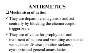 ANTIEMETICS
Mechanism of action
They are dopamine antagonists and act
centrally by blocking the chemoreceptor
trigger zone.
They are of value for prophylaxis and
treatment of nausea and vomiting associated
with cancer diseases, motion sickness,
cytotoxic and general anaesthetics.
 
