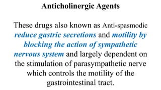 Anticholinergic Agents
These drugs also known as Anti-spasmodic
reduce gastric secretions and motility by
blocking the action of sympathetic
nervous system and largely dependent on
the stimulation of parasympathetic nerve
which controls the motility of the
gastrointestinal tract.
 