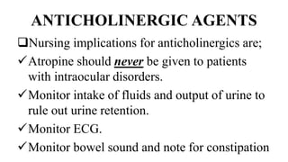 ANTICHOLINERGIC AGENTS
Nursing implications for anticholinergics are;
Atropine should never be given to patients
with intraocular disorders.
Monitor intake of fluids and output of urine to
rule out urine retention.
Monitor ECG.
Monitor bowel sound and note for constipation
 