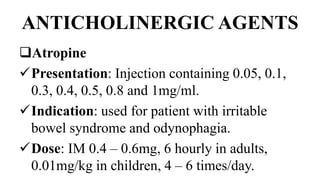 ANTICHOLINERGIC AGENTS
Atropine
Presentation: Injection containing 0.05, 0.1,
0.3, 0.4, 0.5, 0.8 and 1mg/ml.
Indication: used for patient with irritable
bowel syndrome and odynophagia.
Dose: IM 0.4 – 0.6mg, 6 hourly in adults,
0.01mg/kg in children, 4 – 6 times/day.
 