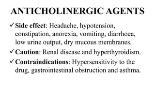 ANTICHOLINERGIC AGENTS
Side effect: Headache, hypotension,
constipation, anorexia, vomiting, diarrhoea,
low urine output, dry mucous membranes.
Caution: Renal disease and hyperthyroidism.
Contraindications: Hypersensitivity to the
drug, gastrointestinal obstruction and asthma.
 