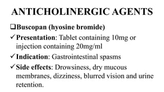 ANTICHOLINERGIC AGENTS
Buscopan (hyosine bromide)
Presentation: Tablet containing 10mg or
injection containing 20mg/ml
Indication: Gastrointestinal spasms
Side effects: Drowsiness, dry mucous
membranes, dizziness, blurred vision and urine
retention.
 