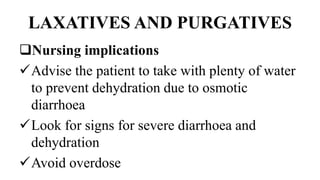 LAXATIVES AND PURGATIVES
Nursing implications
Advise the patient to take with plenty of water
to prevent dehydration due to osmotic
diarrhoea
Look for signs for severe diarrhoea and
dehydration
Avoid overdose
 