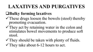 LAXATIVES AND PURGATIVES
Bulky forming laxatives
These drugs loosen the bowels (stool) thereby
promoting evacuation.
They act by retaining water in the colon and
stimulates bowel movements to produce soft
stool.
They should be taken with plenty of fluids.
They take about 6-12 hours to act.
 