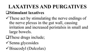 LAXATIVES AND PURGATIVES
Stimulant laxatives
These act by stimulating the nerve endings of
the nerve plexus in the gut wall, causing
irritation and increased peristalsis in small and
large bowels.
These drugs include;
Senna glycosides
Bisacodyl (Dulcolax)
 