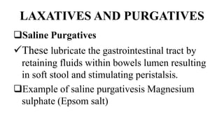 LAXATIVES AND PURGATIVES
Saline Purgatives
These lubricate the gastrointestinal tract by
retaining fluids within bowels lumen resulting
in soft stool and stimulating peristalsis.
Example of saline purgativesis Magnesium
sulphate (Epsom salt)
 