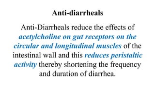 Anti-diarrheals
Anti-Diarrheals reduce the effects of
acetylcholine on gut receptors on the
circular and longitudinal muscles of the
intestinal wall and this reduces peristaltic
activity thereby shortening the frequency
and duration of diarrhea.
 