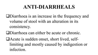 ANTI-DIARRHEALS
Diarrhoea is an increase in the frequency and
volume of stool with an alteration in its
consistency.
Diarrhoea can either be acute or chronic.
Acute is sudden onset, short lived, self-
limiting and mostly caused by indigestion or
infection.
 