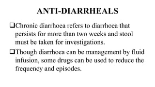 ANTI-DIARRHEALS
Chronic diarrhoea refers to diarrhoea that
persists for more than two weeks and stool
must be taken for investigations.
Though diarrhoea can be management by fluid
infusion, some drugs can be used to reduce the
frequency and episodes.
 