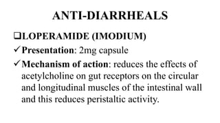 ANTI-DIARRHEALS
LOPERAMIDE (IMODIUM)
Presentation: 2mg capsule
Mechanism of action: reduces the effects of
acetylcholine on gut receptors on the circular
and longitudinal muscles of the intestinal wall
and this reduces peristaltic activity.
 
