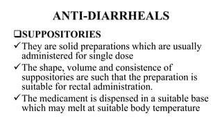 ANTI-DIARRHEALS
SUPPOSITORIES
They are solid preparations which are usually
administered for single dose
The shape, volume and consistence of
suppositories are such that the preparation is
suitable for rectal administration.
The medicament is dispensed in a suitable base
which may melt at suitable body temperature
 