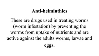 Anti-helminthics
These are drugs used in treating worms
(worm infestation) by preventing the
worms from uptake of nutrients and are
active against the adults worms, larvae and
eggs.
 