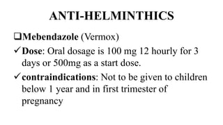 ANTI-HELMINTHICS
Mebendazole (Vermox)
Dose: Oral dosage is 100 mg 12 hourly for 3
days or 500mg as a start dose.
contraindications: Not to be given to children
below 1 year and in first trimester of
pregnancy
 