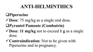 ANTI-HELMINTHICS
Piperazine
Dose: 75 mg/kg as a single oral dose.
Pyrantel Pamoate (Combatrin)
Dose: 11 mg/kg not to exceed 1 g as a single
dose.
Contraindication: Not to be given with
Piperazine and in pregnancy.
 