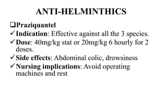 ANTI-HELMINTHICS
Praziquantel
Indication: Effective against all the 3 species.
Dose: 40mg/kg stat or 20mg/kg 6 hourly for 2
doses.
Side effects: Abdominal colic, drowsiness
Nursing implications: Avoid operating
machines and rest
 
