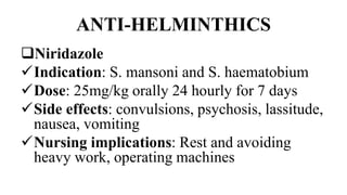 ANTI-HELMINTHICS
Niridazole
Indication: S. mansoni and S. haematobium
Dose: 25mg/kg orally 24 hourly for 7 days
Side effects: convulsions, psychosis, lassitude,
nausea, vomiting
Nursing implications: Rest and avoiding
heavy work, operating machines
 