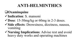 ANTI-HELMINTHICS
Oxaminquine
Indication: S. mansoni
Dose: 15-30mg/kg or 60mg in 2-3 doses.
Side effects: Drowsiness, dizziness, nausea,
vomiting
Nursing Implications: Advise rest and avoid
heavy duty works and operating machines
 