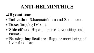 ANTI-HELMINTHICS
Hycanthone
Indication: S.haematobium and S. mansoni
Dose: 3mg/kg IM stat.
Side effects: Hepatic necrosis, vomiting and
nausea
Nursing implications: Regular monitoring of
liver functions
 