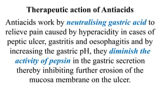 Therapeutic action of Antiacids
Antiacids work by neutralising gastric acid to
relieve pain caused by hyperacidity in cases of
peptic ulcer, gastritis and oesophagitis and by
increasing the gastric pH, they diminish the
activity of pepsin in the gastric secretion
thereby inhibiting further erosion of the
mucosa membrane on the ulcer.
 