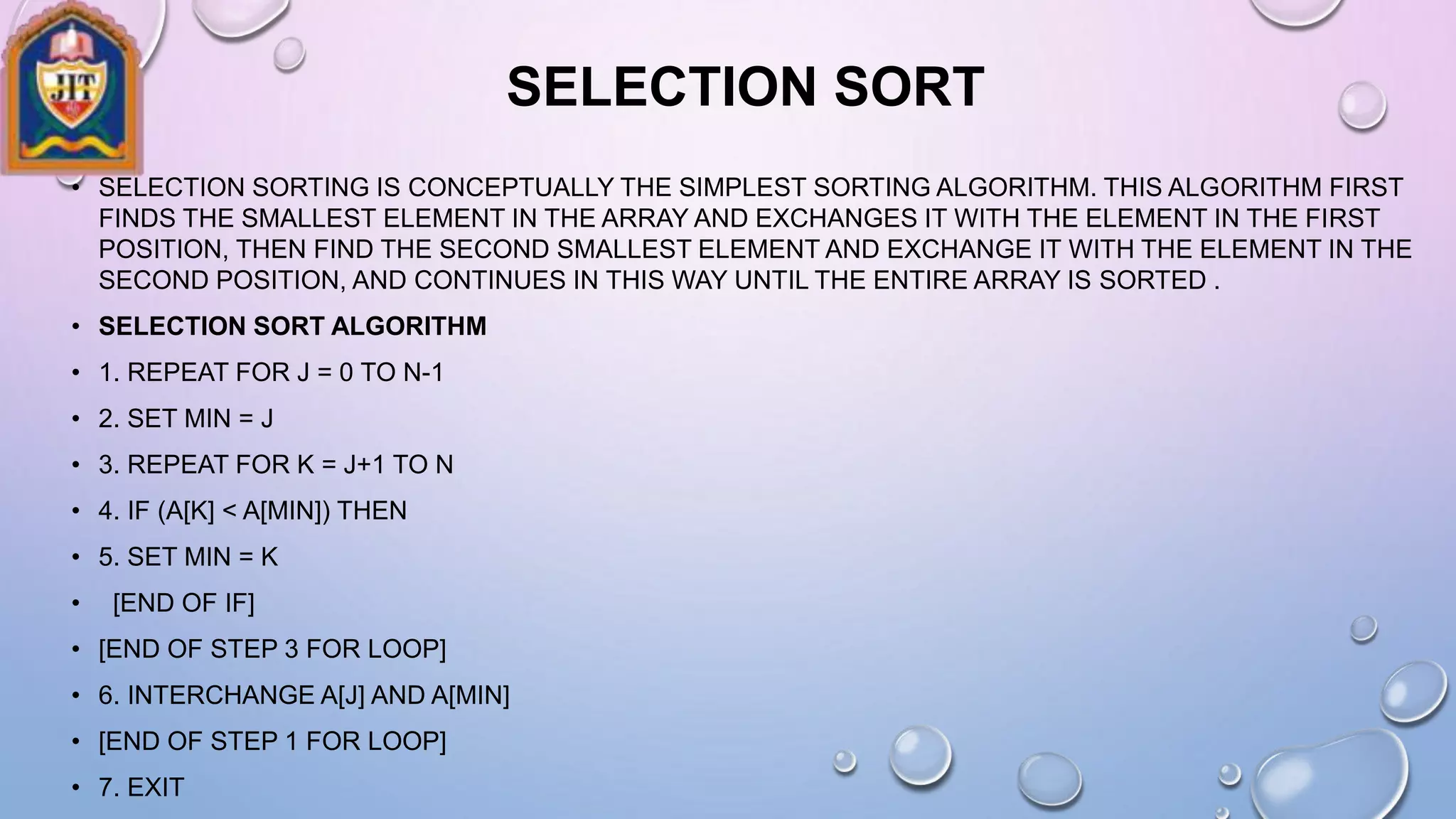 SELECTION SORT
• SELECTION SORTING IS CONCEPTUALLY THE SIMPLEST SORTING ALGORITHM. THIS ALGORITHM FIRST
FINDS THE SMALLEST ELEMENT IN THE ARRAY AND EXCHANGES IT WITH THE ELEMENT IN THE FIRST
POSITION, THEN FIND THE SECOND SMALLEST ELEMENT AND EXCHANGE IT WITH THE ELEMENT IN THE
SECOND POSITION, AND CONTINUES IN THIS WAY UNTIL THE ENTIRE ARRAY IS SORTED .
• SELECTION SORT ALGORITHM
• 1. REPEAT FOR J = 0 TO N-1
• 2. SET MIN = J
• 3. REPEAT FOR K = J+1 TO N
• 4. IF (A[K] < A[MIN]) THEN
• 5. SET MIN = K
• [END OF IF]
• [END OF STEP 3 FOR LOOP]
• 6. INTERCHANGE A[J] AND A[MIN]
• [END OF STEP 1 FOR LOOP]
• 7. EXIT
 