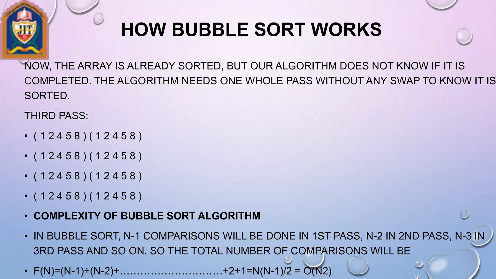 HOW BUBBLE SORT WORKS
NOW, THE ARRAY IS ALREADY SORTED, BUT OUR ALGORITHM DOES NOT KNOW IF IT IS
COMPLETED. THE ALGORITHM NEEDS ONE WHOLE PASS WITHOUT ANY SWAP TO KNOW IT IS
SORTED.
THIRD PASS:
• ( 1 2 4 5 8 ) ( 1 2 4 5 8 )
• ( 1 2 4 5 8 ) ( 1 2 4 5 8 )
• ( 1 2 4 5 8 ) ( 1 2 4 5 8 )
• ( 1 2 4 5 8 ) ( 1 2 4 5 8 )
• COMPLEXITY OF BUBBLE SORT ALGORITHM
• IN BUBBLE SORT, N-1 COMPARISONS WILL BE DONE IN 1ST PASS, N-2 IN 2ND PASS, N-3 IN
3RD PASS AND SO ON. SO THE TOTAL NUMBER OF COMPARISONS WILL BE
• F(N)=(N-1)+(N-2)+…………………………+2+1=N(N-1)/2 = O(N2)
 