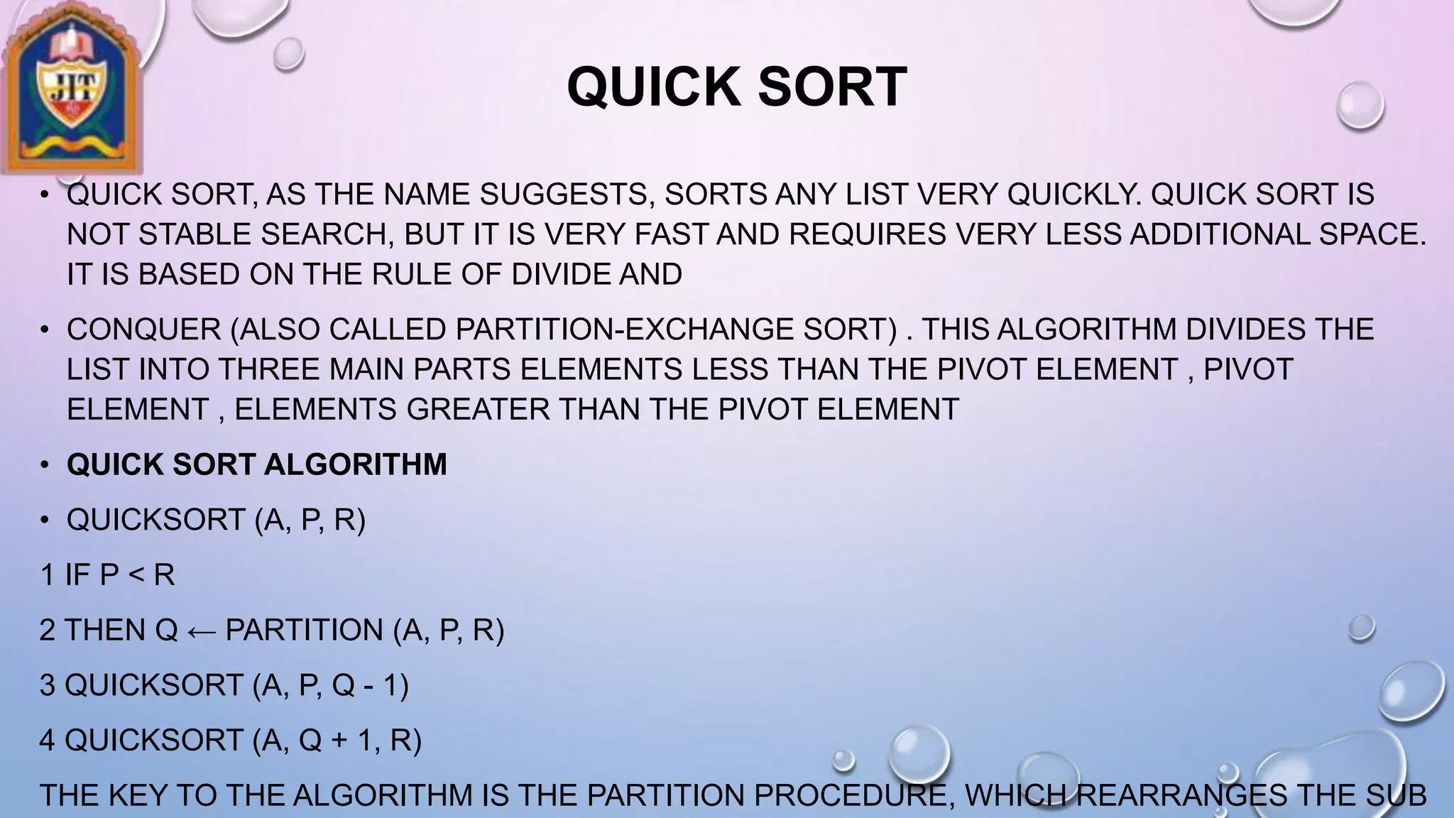 QUICK SORT
• QUICK SORT, AS THE NAME SUGGESTS, SORTS ANY LIST VERY QUICKLY. QUICK SORT IS
NOT STABLE SEARCH, BUT IT IS VERY FAST AND REQUIRES VERY LESS ADDITIONAL SPACE.
IT IS BASED ON THE RULE OF DIVIDE AND
• CONQUER (ALSO CALLED PARTITION-EXCHANGE SORT) . THIS ALGORITHM DIVIDES THE
LIST INTO THREE MAIN PARTS ELEMENTS LESS THAN THE PIVOT ELEMENT , PIVOT
ELEMENT , ELEMENTS GREATER THAN THE PIVOT ELEMENT
• QUICK SORT ALGORITHM
• QUICKSORT (A, P, R)
1 IF P < R
2 THEN Q ← PARTITION (A, P, R)
3 QUICKSORT (A, P, Q - 1)
4 QUICKSORT (A, Q + 1, R)
THE KEY TO THE ALGORITHM IS THE PARTITION PROCEDURE, WHICH REARRANGES THE SUB
 