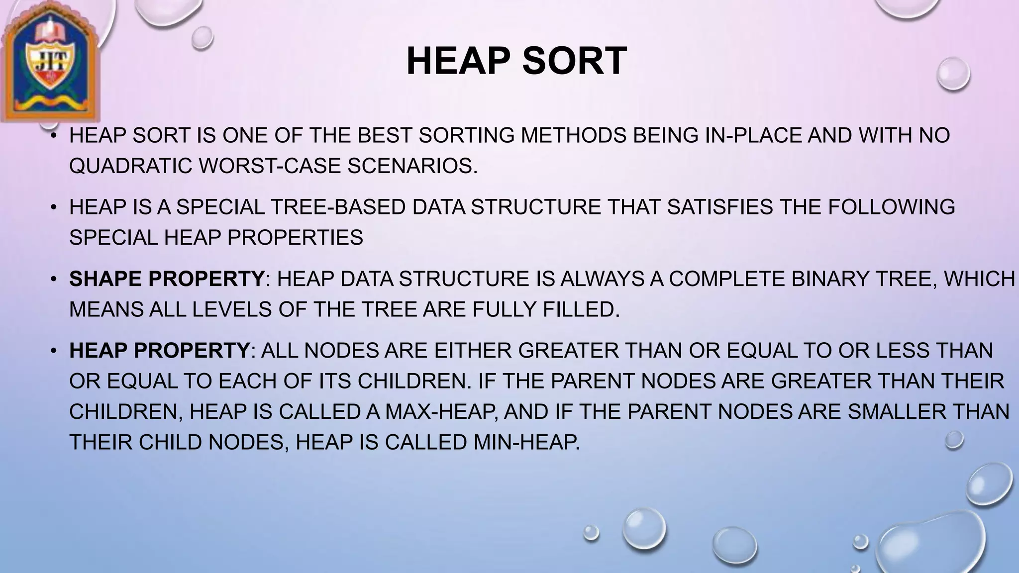 HEAP SORT
• HEAP SORT IS ONE OF THE BEST SORTING METHODS BEING IN-PLACE AND WITH NO
QUADRATIC WORST-CASE SCENARIOS.
• HEAP IS A SPECIAL TREE-BASED DATA STRUCTURE THAT SATISFIES THE FOLLOWING
SPECIAL HEAP PROPERTIES
• SHAPE PROPERTY: HEAP DATA STRUCTURE IS ALWAYS A COMPLETE BINARY TREE, WHICH
MEANS ALL LEVELS OF THE TREE ARE FULLY FILLED.
• HEAP PROPERTY: ALL NODES ARE EITHER GREATER THAN OR EQUAL TO OR LESS THAN
OR EQUAL TO EACH OF ITS CHILDREN. IF THE PARENT NODES ARE GREATER THAN THEIR
CHILDREN, HEAP IS CALLED A MAX-HEAP, AND IF THE PARENT NODES ARE SMALLER THAN
THEIR CHILD NODES, HEAP IS CALLED MIN-HEAP.
 