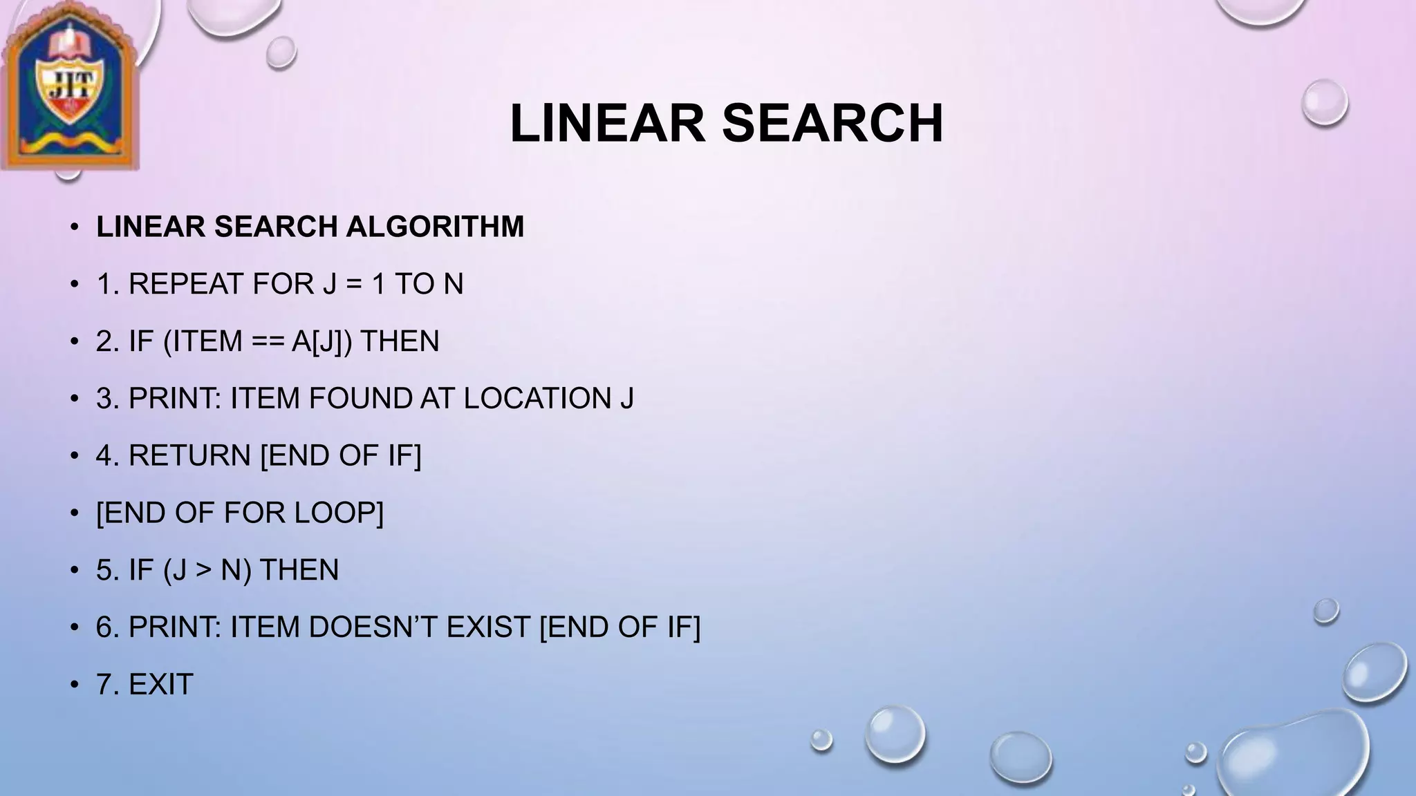 LINEAR SEARCH
• LINEAR SEARCH ALGORITHM
• 1. REPEAT FOR J = 1 TO N
• 2. IF (ITEM == A[J]) THEN
• 3. PRINT: ITEM FOUND AT LOCATION J
• 4. RETURN [END OF IF]
• [END OF FOR LOOP]
• 5. IF (J > N) THEN
• 6. PRINT: ITEM DOESN’T EXIST [END OF IF]
• 7. EXIT
 