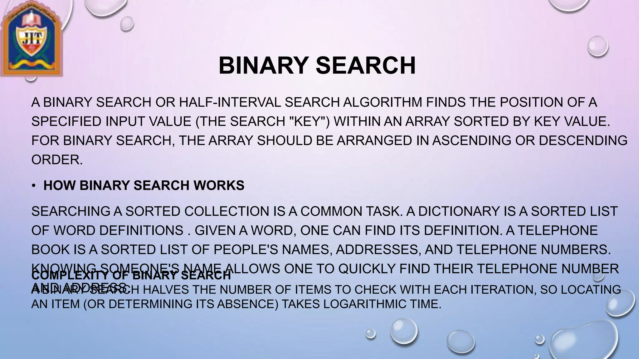BINARY SEARCH
A BINARY SEARCH OR HALF-INTERVAL SEARCH ALGORITHM FINDS THE POSITION OF A
SPECIFIED INPUT VALUE (THE SEARCH "KEY") WITHIN AN ARRAY SORTED BY KEY VALUE.
FOR BINARY SEARCH, THE ARRAY SHOULD BE ARRANGED IN ASCENDING OR DESCENDING
ORDER.
• HOW BINARY SEARCH WORKS
SEARCHING A SORTED COLLECTION IS A COMMON TASK. A DICTIONARY IS A SORTED LIST
OF WORD DEFINITIONS . GIVEN A WORD, ONE CAN FIND ITS DEFINITION. A TELEPHONE
BOOK IS A SORTED LIST OF PEOPLE'S NAMES, ADDRESSES, AND TELEPHONE NUMBERS.
KNOWING SOMEONE'S NAME ALLOWS ONE TO QUICKLY FIND THEIR TELEPHONE NUMBER
AND ADDRESS.
COMPLEXITY OF BINARY SEARCH
A BINARY SEARCH HALVES THE NUMBER OF ITEMS TO CHECK WITH EACH ITERATION, SO LOCATING
AN ITEM (OR DETERMINING ITS ABSENCE) TAKES LOGARITHMIC TIME.
 