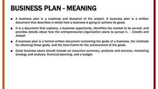 BUSINESS PLAN - MEANING
■ A business plan is a roadmap and blueprint of the project. A business plan is a written
document that describes in detail how a business is going to achieve its goals.
■ It is a document that explains, a business opportunity, identifies the market to be served, and
provides details about how the entrepreneurial organization plans to pursue it. – Covello and
Joseph
■ A business plan is a formal written document containing the goals of a business, the methods
for attaining those goals, and the time-frame for the achievement of the goals.
■ Good business plans should include an executive summary, products and services, marketing
strategy and analysis, financial planning, and a budget.
 