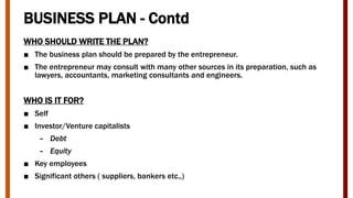 BUSINESS PLAN - Contd
WHO SHOULD WRITE THE PLAN?
■ The business plan should be prepared by the entrepreneur.
■ The entrepreneur may consult with many other sources in its preparation, such as
lawyers, accountants, marketing consultants and engineers.
WHO IS IT FOR?
■ Self
■ Investor/Venture capitalists
– Debt
– Equity
■ Key employees
■ Significant others ( suppliers, bankers etc.,)
 