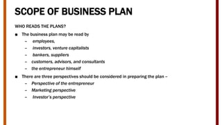SCOPE OF BUSINESS PLAN
WHO READS THE PLANS?
■ The business plan may be read by
– employees,
– investors, venture capitalists
– bankers, suppliers
– customers, advisors, and consultants
– the entrepreneur himself
■ There are three perspectives should be considered in preparing the plan –
– Perspective of the entrepreneur
– Marketing perspective
– Investor’s perspective
 