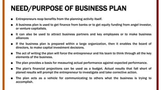 NEED/PURPOSE OF BUSINESS PLAN
■ Entrepreneurs reap benefits from the planning activity itself.
■ A business plan is used to get finance from banks or to get equity funding from angel investor,
or venture capitalists.
■ It can also be used to attract business partners and key employees or to make business
alliances
■ If the business plan is prepared within a large organization, then it enables the board of
directors, to make capital investment decisions.
■ The act of writing the plan will force the entrepreneur and his team to think through all the key
elements of the business.
■ The plan provides a basis for measuring actual performance against expected performance.
■ The plan's financial projections can be used as a budget. Actual results that fall short of
planed results will prompt the entrepreneur to investigate and take corrective action.
■ The plan acts as a vehicle for communicating to others what the business is trying to
accomplish.
 