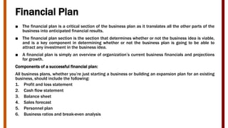 Financial Plan
■ The financial plan is a critical section of the business plan as it translates all the other parts of the
business into anticipated financial results.
■ The financial plan section is the section that determines whether or not the business idea is viable,
and is a key component in determining whether or not the business plan is going to be able to
attract any investment in the business idea.
■ A financial plan is simply an overview of organization’s current business financials and projections
for growth.
Components of a successful financial plan:
All business plans, whether you’re just starting a business or building an expansion plan for an existing
business, should include the following:
1. Profit and loss statement
2. Cash flow statement
3. Balance sheet
4. Sales forecast
5. Personnel plan
6. Business ratios and break-even analysis
 