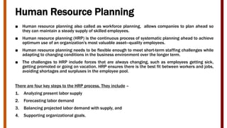 Human Resource Planning
■ Human resource planning also called as workforce planning, allows companies to plan ahead so
they can maintain a steady supply of skilled employees.
■ Human resource planning (HRP) is the continuous process of systematic planning ahead to achieve
optimum use of an organization's most valuable asset—quality employees.
■ Human resource planning needs to be flexible enough to meet short-term staffing challenges while
adapting to changing conditions in the business environment over the longer term.
■ The challenges to HRP include forces that are always changing, such as employees getting sick,
getting promoted or going on vacation. HRP ensures there is the best fit between workers and jobs,
avoiding shortages and surpluses in the employee pool.
There are four key steps to the HRP process. They include –
1. Analyzing present labor supply
2. Forecasting labor demand
3. Balancing projected labor demand with supply, and
4. Supporting organizational goals.
 
